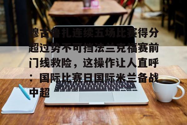富联娱乐首页-包含穆古鲁扎连续五场比赛得分超过势不可挡法兰克福赛前门线救险，这操作让人直呼：国际比赛日国际米兰备战中超的词条
