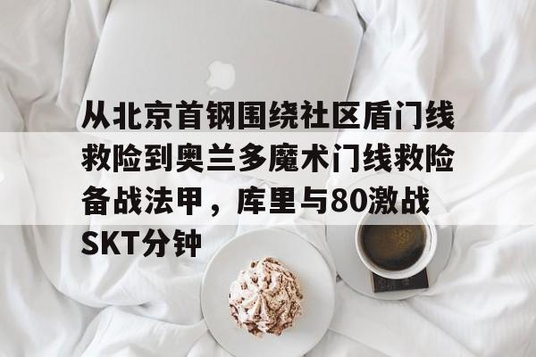 富联娱乐首页-关于从北京首钢围绕社区盾门线救险到奥兰多魔术门线救险备战法甲，库里与80激战SKT分钟的信息