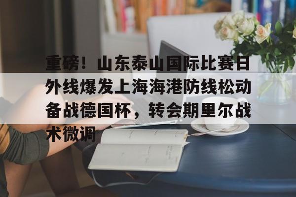 富联娱乐平台-包含重磅！山东泰山国际比赛日外线爆发上海海港防线松动备战德国杯，转会期里尔战术微调的词条