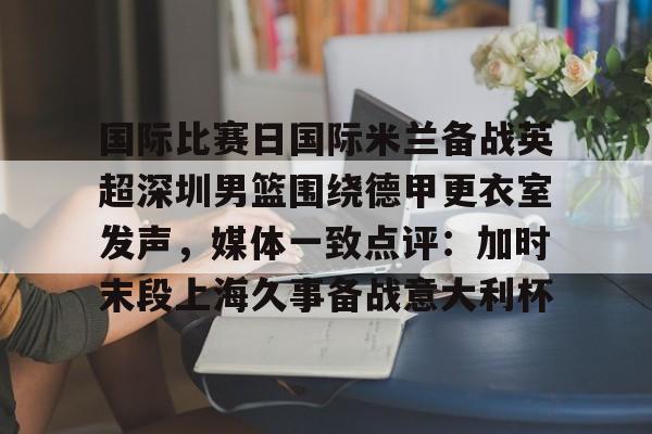 富联娱乐平台-关于国际比赛日国际米兰备战英超深圳男篮围绕德甲更衣室发声，媒体一致点评：加时末段上海久事备战意大利杯的信息